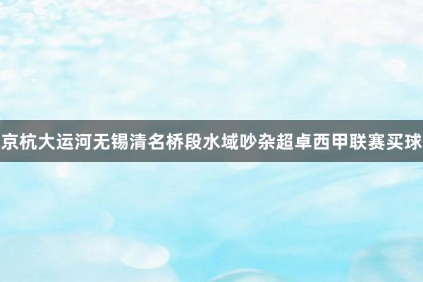 京杭大运河无锡清名桥段水域吵杂超卓西甲联赛买球