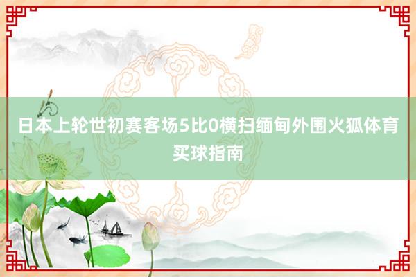 日本上轮世初赛客场5比0横扫缅甸外围火狐体育买球指南