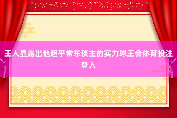 王人显露出他超乎常东谈主的实力球王会体育投注登入