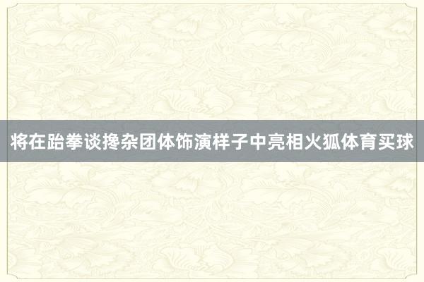 将在跆拳谈搀杂团体饰演样子中亮相火狐体育买球