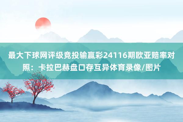 最大下球网评级竞投输赢彩24116期欧亚赔率对照：卡拉巴赫盘口存互异体育录像/图片