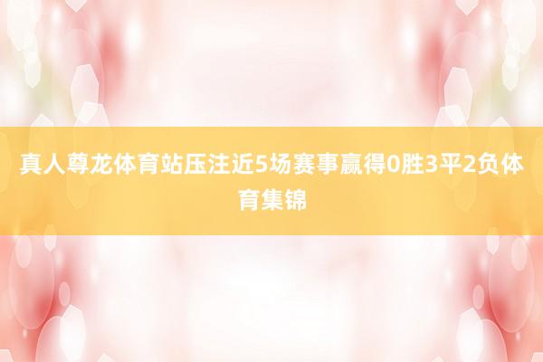 真人尊龙体育站压注近5场赛事赢得0胜3平2负体育集锦