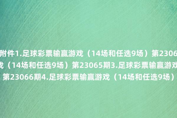 附件1.足球彩票输赢游戏（14场和任选9场）第23064期　　2.足球彩票输赢游戏（14场和任选9场）第23065期　　3.足球彩票输赢游戏（14场和任选9场）第23066期　　4.足球彩票输赢游戏（14场和任选9场）第23067期　　5.足球彩票6场半全场输赢游戏第23075期　　6.足球彩票6场半全场输赢游戏第23076期　　7.足球彩票6场半全场输赢游戏第23077期　　8.足球彩票6场半全