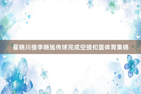 翟晓川接李晓旭传球完成空接扣篮体育集锦