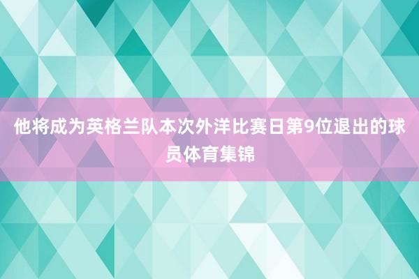 他将成为英格兰队本次外洋比赛日第9位退出的球员体育集锦