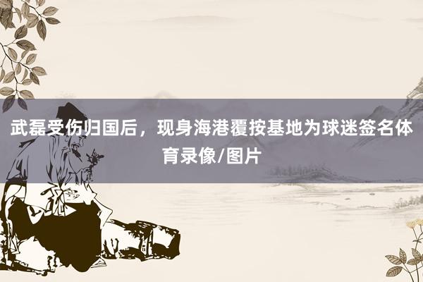 武磊受伤归国后，现身海港覆按基地为球迷签名体育录像/图片