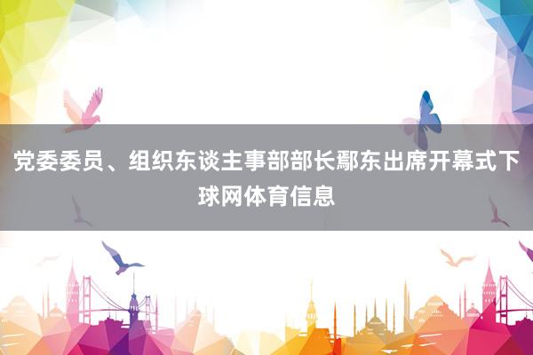 党委委员、组织东谈主事部部长鄢东出席开幕式下球网体育信息