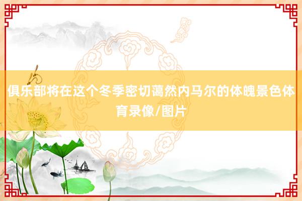 俱乐部将在这个冬季密切蔼然内马尔的体魄景色体育录像/图片