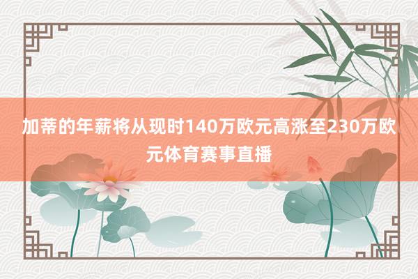 加蒂的年薪将从现时140万欧元高涨至230万欧元体育赛事直播