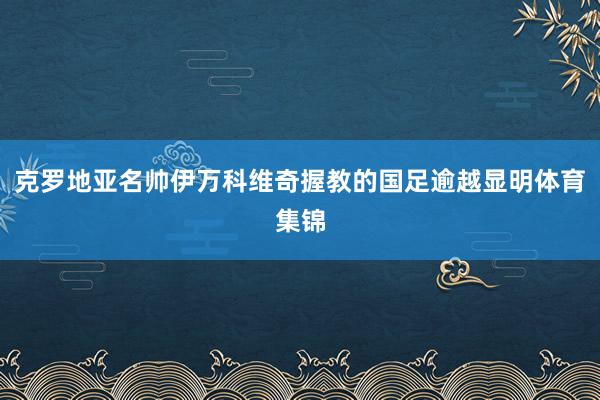 克罗地亚名帅伊万科维奇握教的国足逾越显明体育集锦