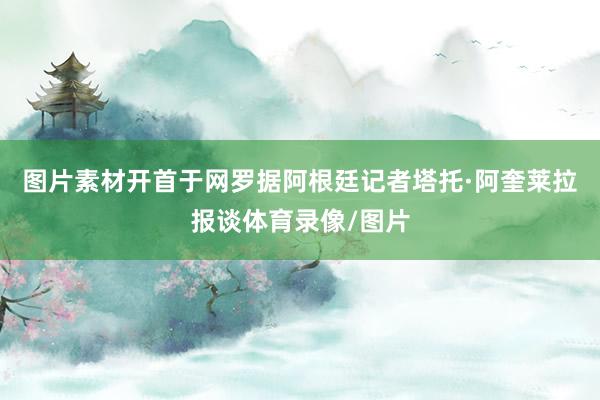 图片素材开首于网罗据阿根廷记者塔托·阿奎莱拉报谈体育录像/图片