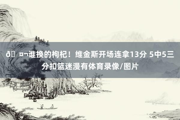 🤬谁换的枸杞！维金斯开场连拿13分 5中5三分扣篮迷漫有体育录像/图片